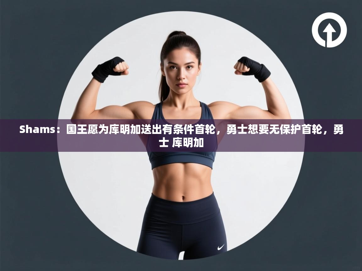 Shams：国王愿为库明加送出有条件首轮，勇士想要无保护首轮，勇士 库明加