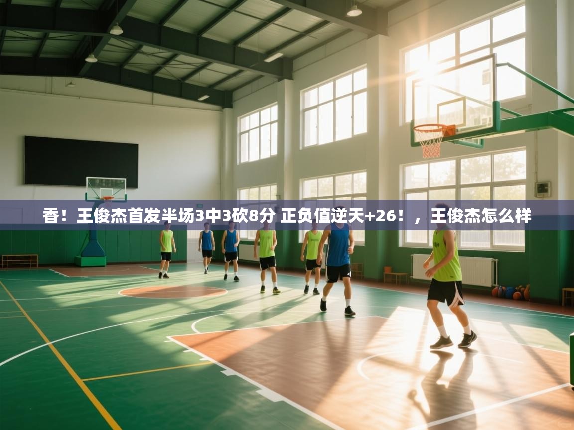 香！王俊杰首发半场3中3砍8分 正负值逆天+26！，王俊杰怎么样  第1张