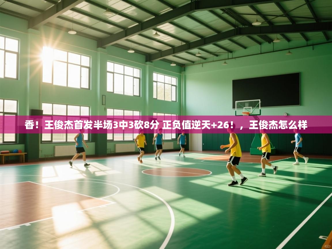香！王俊杰首发半场3中3砍8分 正负值逆天+26！，王俊杰怎么样  第2张