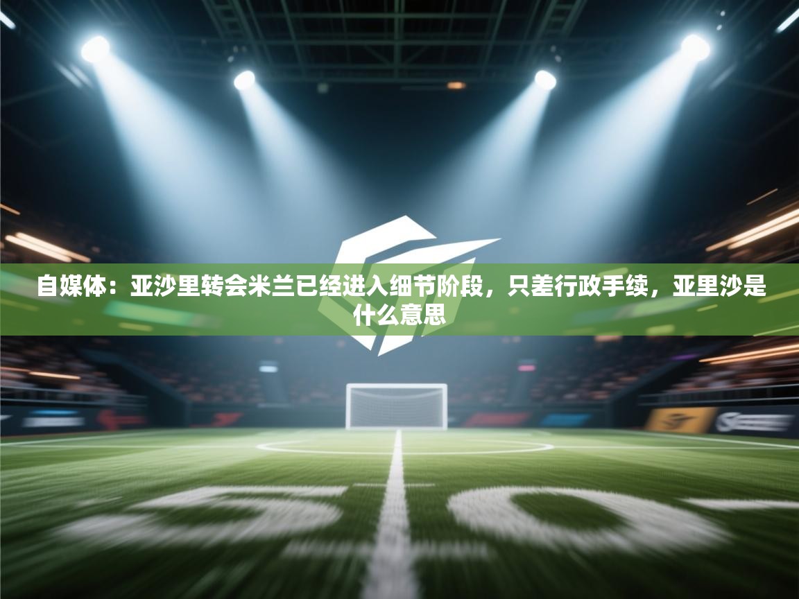 自媒体：亚沙里转会米兰已经进入细节阶段，只差行政手续，亚里沙是什么意思  第2张